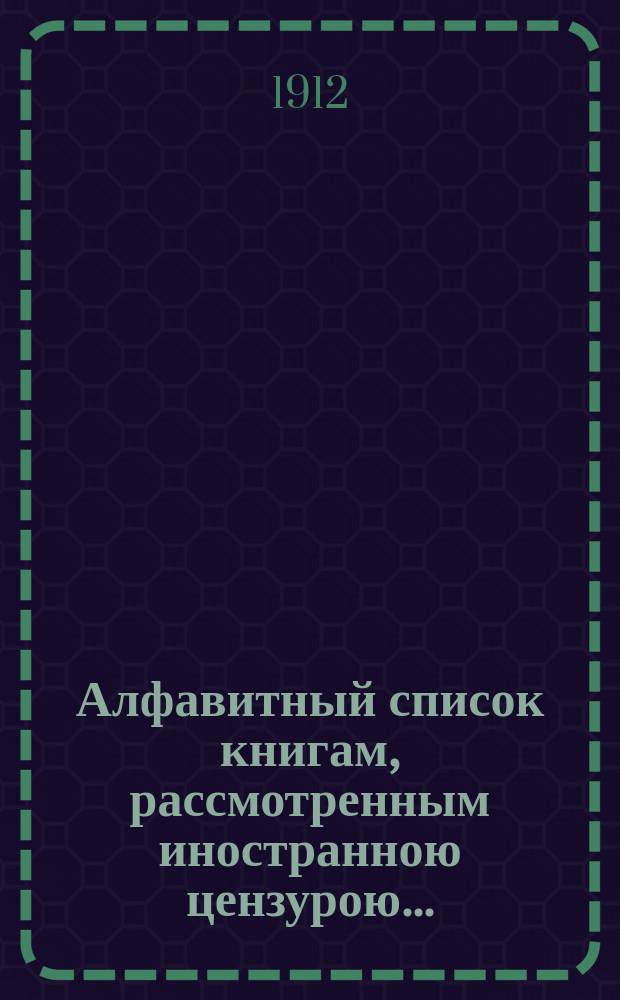 Алфавитный список книгам, рассмотренным иностранною цензурою.. : С показанием состоявшихся о них решений. ... в сентябре 1912 года