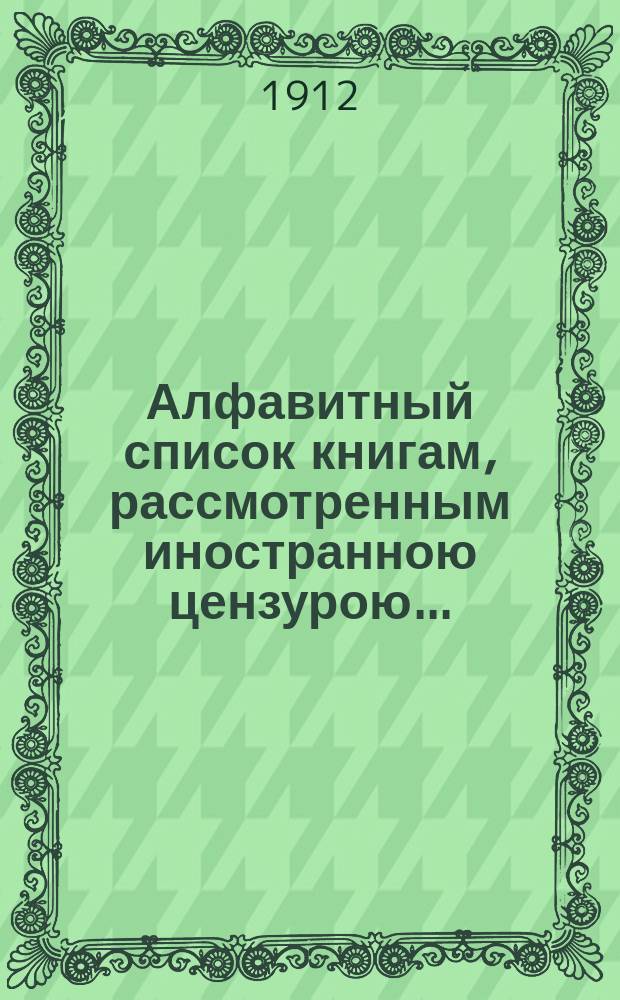 Алфавитный список книгам, рассмотренным иностранною цензурою.. : С показанием состоявшихся о них решений. ... в ноябре 1912 года
