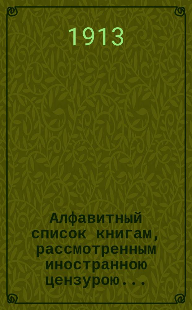 Алфавитный список книгам, рассмотренным иностранною цензурою.. : С показанием состоявшихся о них решений. ... в январе 1913 года