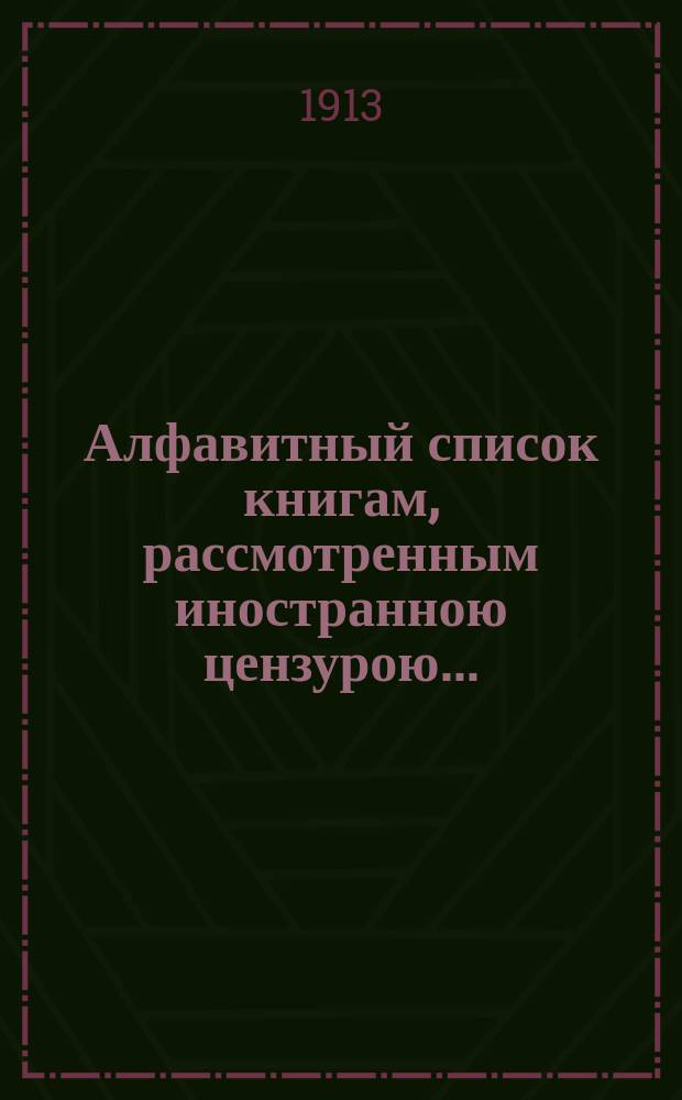 Алфавитный список книгам, рассмотренным иностранною цензурою.. : С показанием состоявшихся о них решений. ... в апреле 1913 года