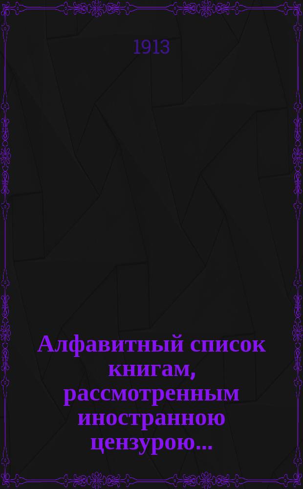 Алфавитный список книгам, рассмотренным иностранною цензурою.. : С показанием состоявшихся о них решений. ... в июне 1913 года