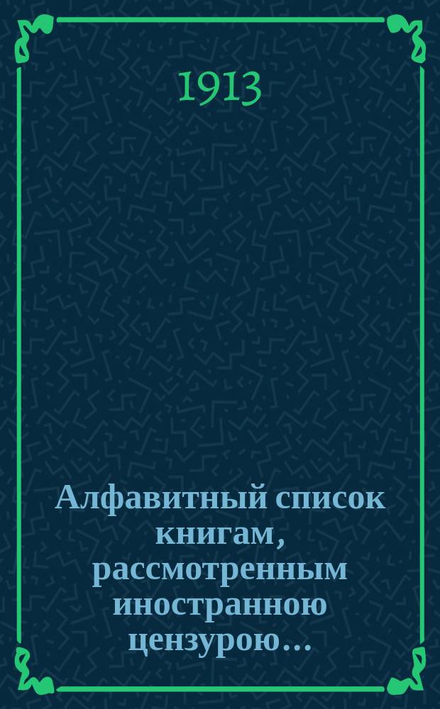 Алфавитный список книгам, рассмотренным иностранною цензурою.. : С показанием состоявшихся о них решений. ... в ноябре 1913 года