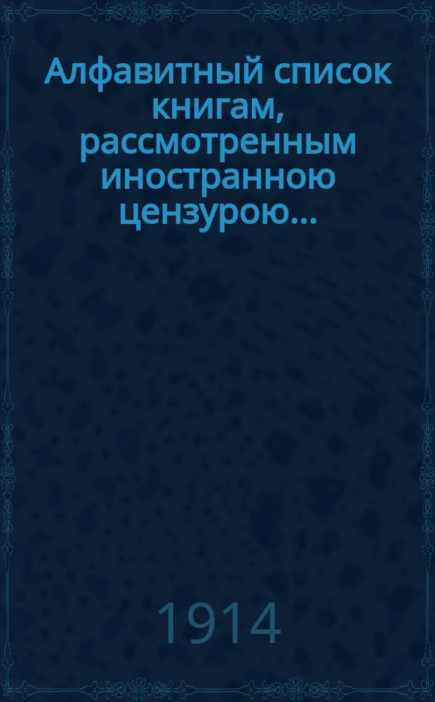Алфавитный список книгам, рассмотренным иностранною цензурою.. : С показанием состоявшихся о них решений. ... в марте 1914 года