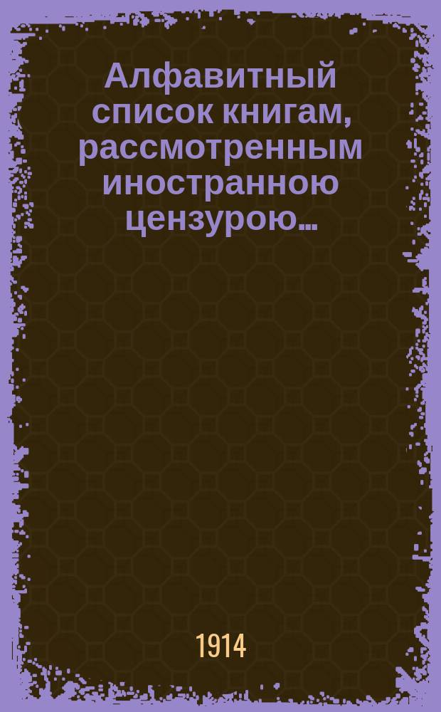 Алфавитный список книгам, рассмотренным иностранною цензурою.. : С показанием состоявшихся о них решений. ... в июле 1914 года