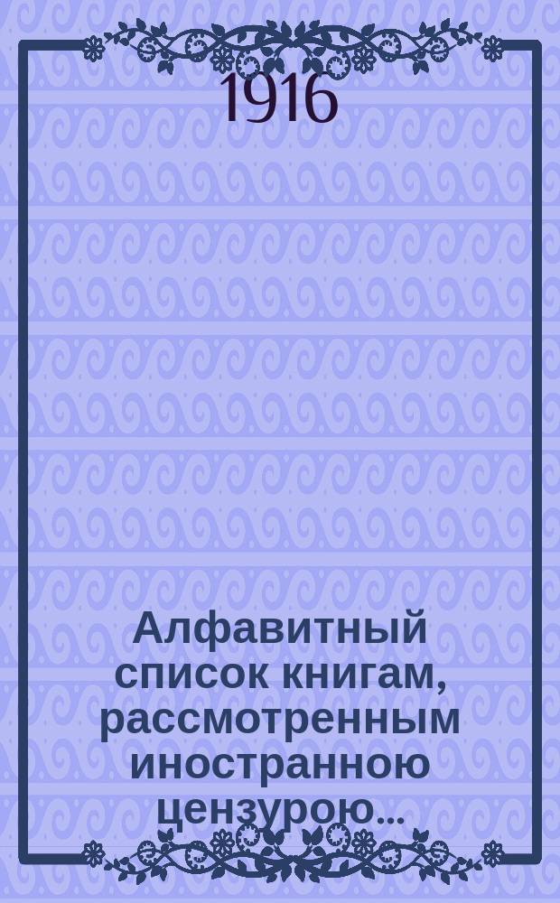 Алфавитный список книгам, рассмотренным иностранною цензурою.. : С показанием состоявшихся о них решений. ... в июле 1916 года