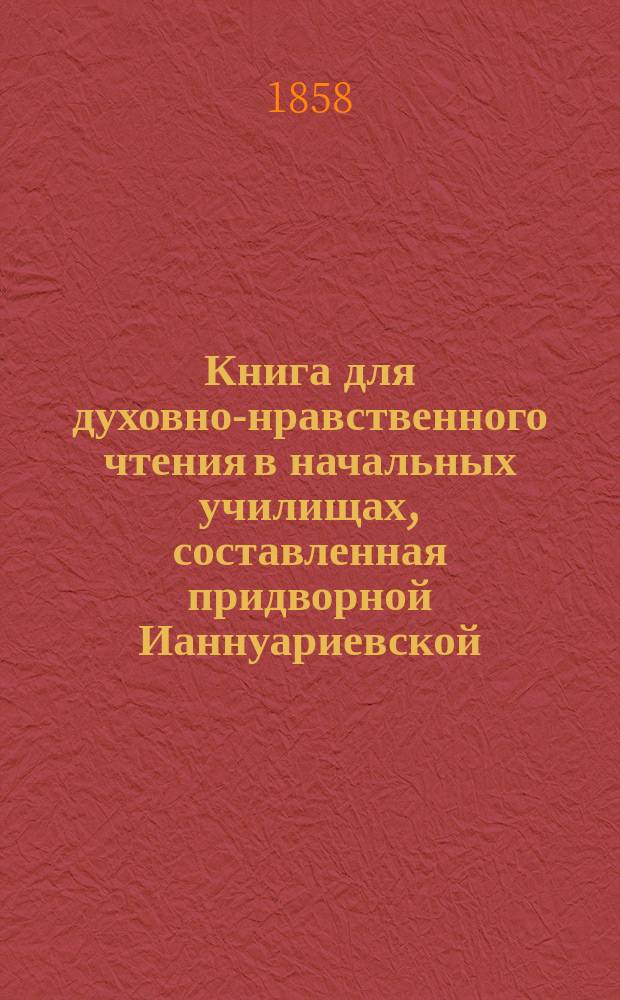 Книга для духовно-нравственного чтения в начальных училищах, составленная придворной Ианнуариевской, что в запасном дворе церкви священником, 3-го Уездного и Сретенского начального в Москве училищ законоучителем Платоном Афинским