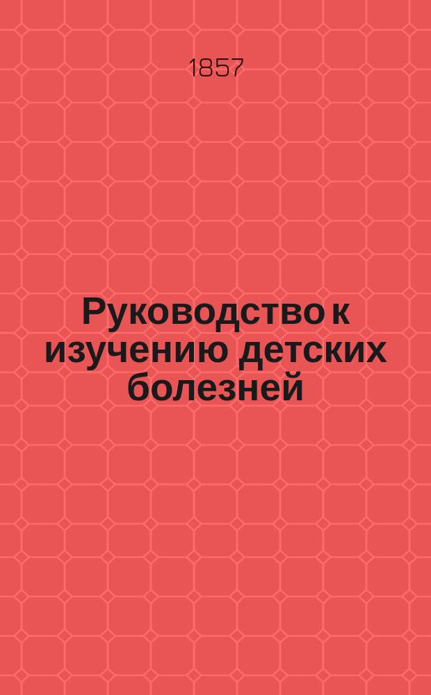 Руководство к изучению детских болезней : С предварительными наставлениями о гигиене и физич. воспитании детей