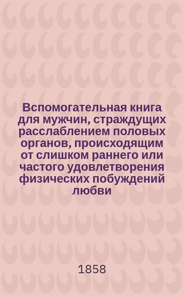 Вспомогательная книга для мужчин, страждущих расслаблением половых органов, происходящим от слишком раннего или частого удовлетворения физических побуждений любви, или от онанизма, или от преклонной старости, или вследствие болезней