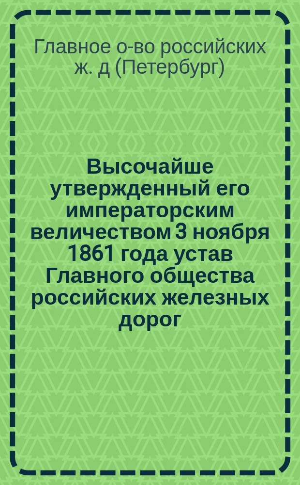 Высочайше утвержденный его императорским величеством 3 ноября 1861 года устав Главного общества российских железных дорог : Утв. 3 ноября 1861 г.