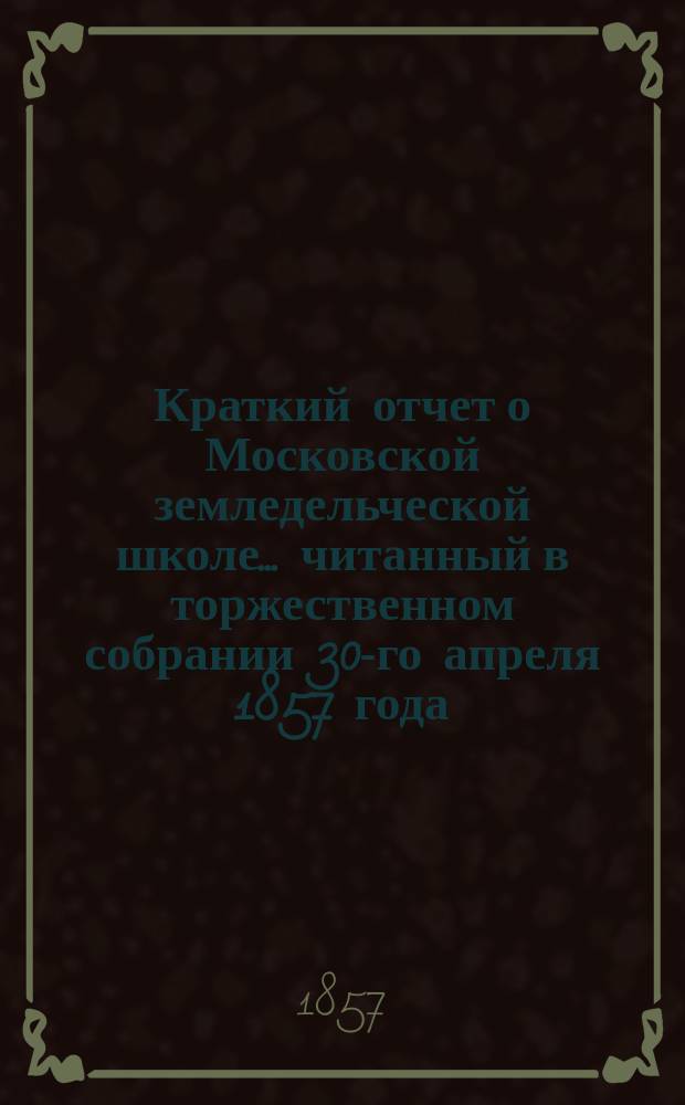 Краткий отчет о Московской земледельческой школе... ... читанный в торжественном собрании 30-го апреля 1857 года