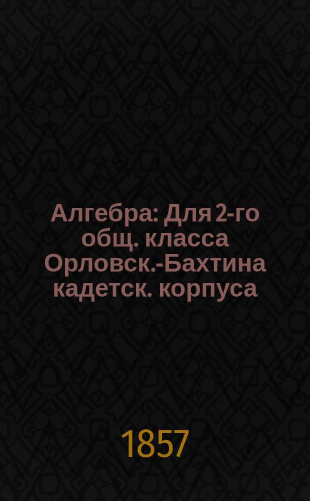 Алгебра : Для 2-го общ. класса Орловск.-Бахтина кадетск. корпуса