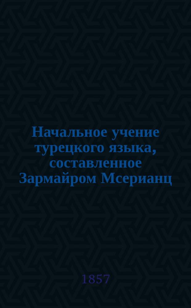Начальное учение турецкого языка, составленное Зармайром Мсерианц : В 2 ч. Ч. 1-