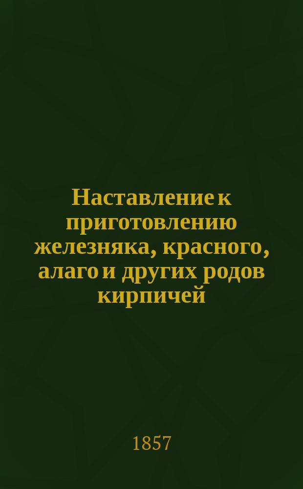Наставление к приготовлению железняка, красного, алаго и других родов кирпичей
