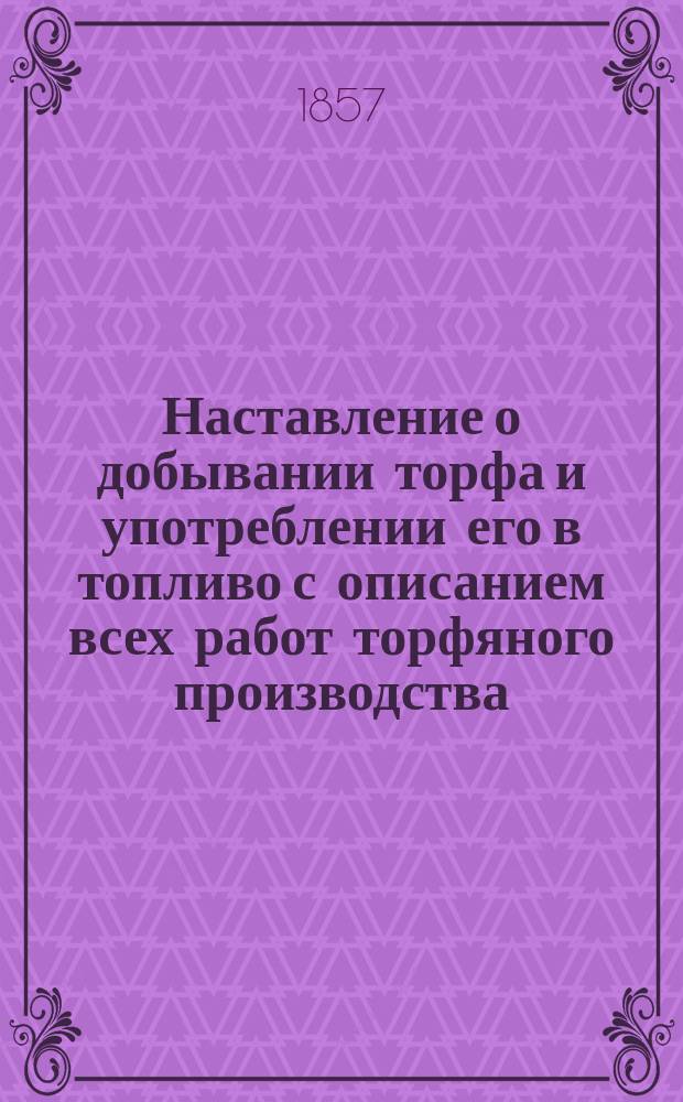 Наставление о добывании торфа и употреблении его в топливо с описанием всех работ торфяного производства, равно как естественной истории торфа, устройства торфяных печей и применения торфа к различным хозяйственно-техническим производствам