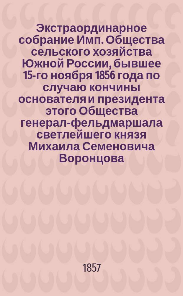 Экстраординарное собрание Имп. Общества сельского хозяйства Южной России, бывшее 15-го ноября 1856 года по случаю кончины основателя и президента этого Общества генерал-фельдмаршала светлейшего князя Михаила Семеновича Воронцова