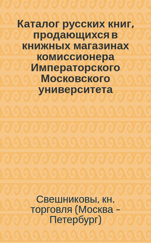 Каталог русских книг, продающихся в книжных магазинах комиссионера Императорского Московского университета, Императорского Русского географического общества и Московского попечительного о тюрьмах комитета, книгопродавца Ф.О. Свешникова, в Москве...