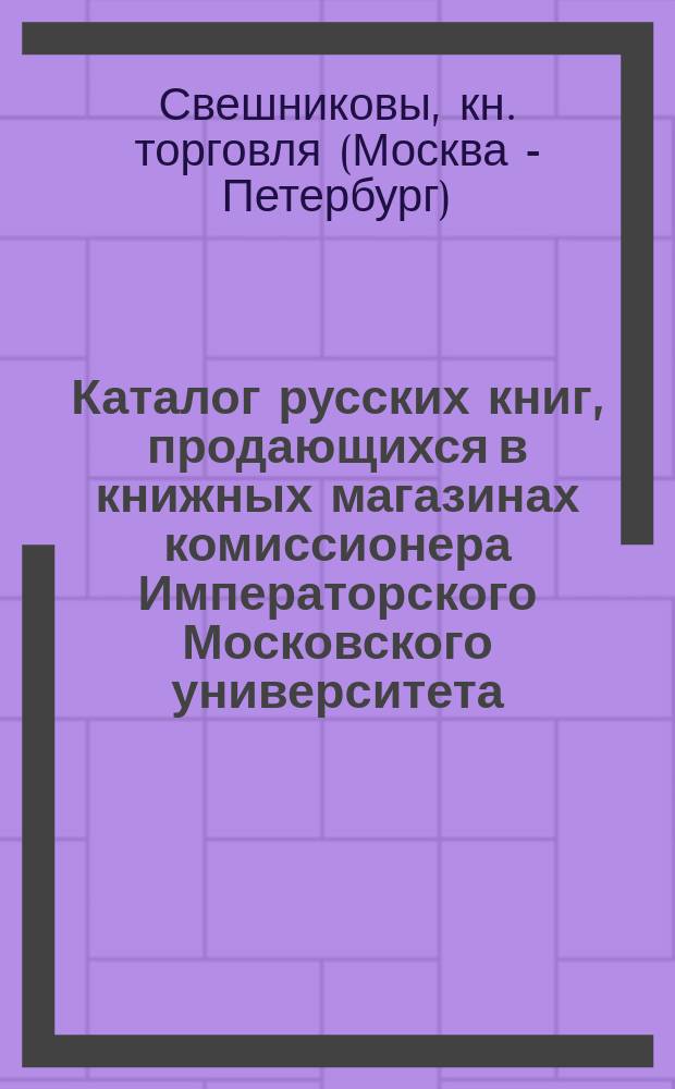 Каталог русских книг, продающихся в книжных магазинах комиссионера Императорского Московского университета, Императорского Русского географического общества и Московского попечительного о тюрьмах комитета, книгопродавца Ф.О. Свешникова, в Москве...