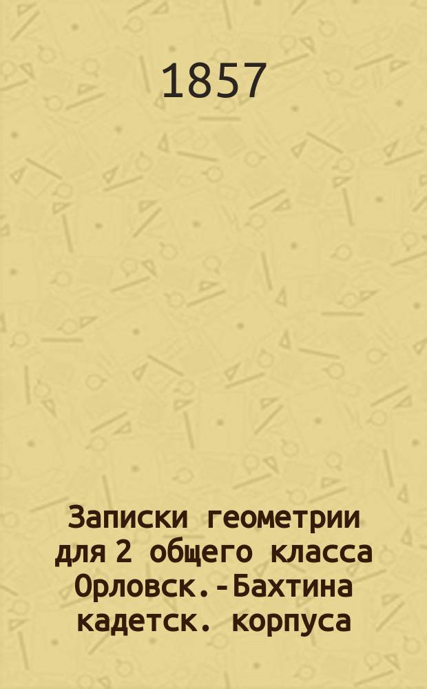 Записки геометрии для 2 общего класса [Орловск.-Бахтина кадетск. корпуса] : (По курсу г. Остроградского)