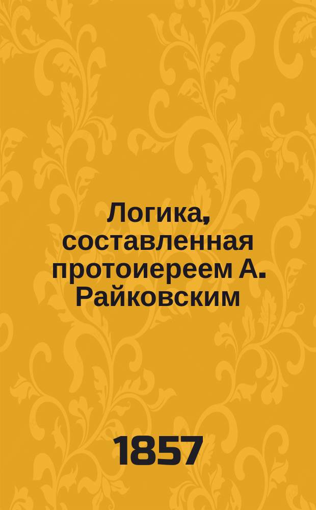 Логика, составленная протоиереем А. Райковским : Ч. 1-. Ч. 1