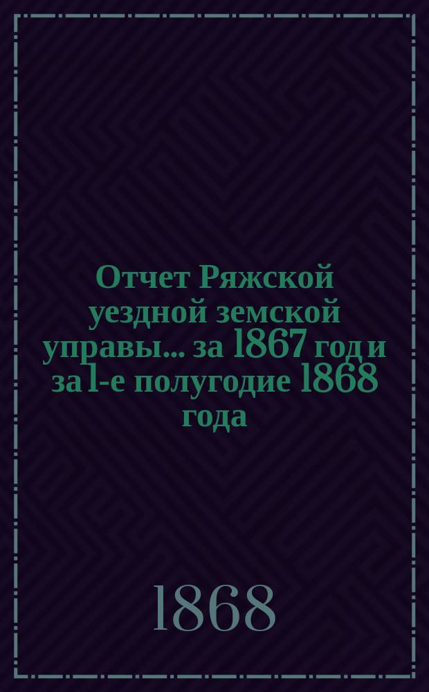 Отчет Ряжской уездной земской управы ... [за 1867 год и за 1-е полугодие 1868 года] : [за 1867 год и за 1-е полугодие 1868 года] и смета на 1869 год