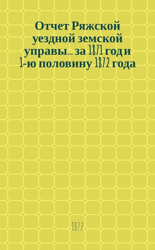 Отчет Ряжской уездной земской управы ... [за 1871 год и 1-ю половину 1872 года] : [за 1871 год и 1-ю половину 1872 года] и проекты сметы ... на 1873 год