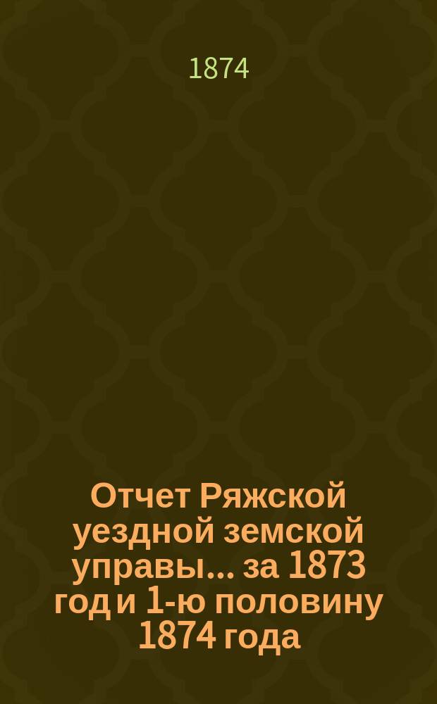Отчет Ряжской уездной земской управы ... [за 1873 год и 1-ю половину 1874 года] : [за 1873 год и 1-ю половину 1874 года] и проекты сметы... на 1875 год