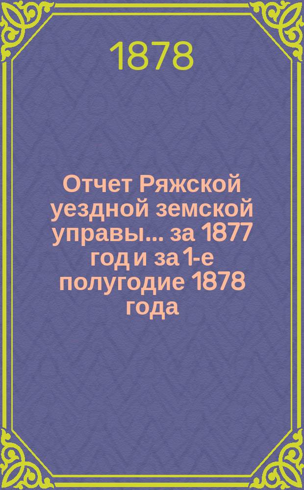 Отчет Ряжской уездной земской управы ... [за 1877 год и за 1-е полугодие 1878 года] : [за 1877 год и за 1-е полугодие 1878 года] и проекты смет... на 1879 год