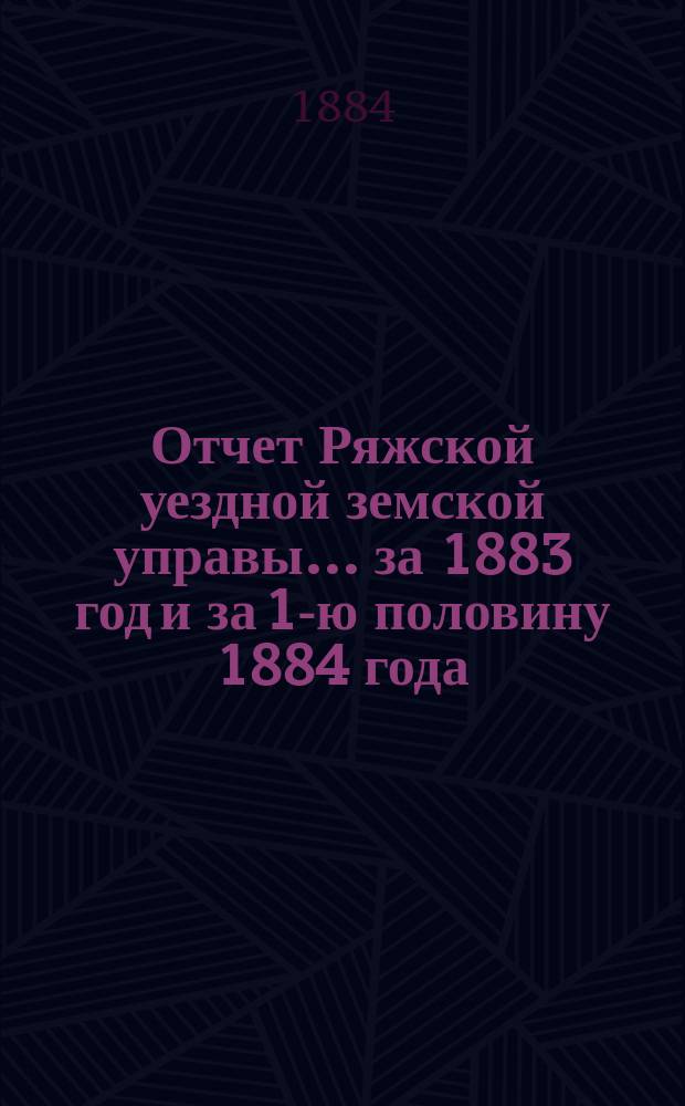 Отчет Ряжской уездной земской управы ... за 1883 год и за 1-ю половину 1884 года : за 1883 год и за 1-ю половину 1884 года и проекты смет... на 1885 год