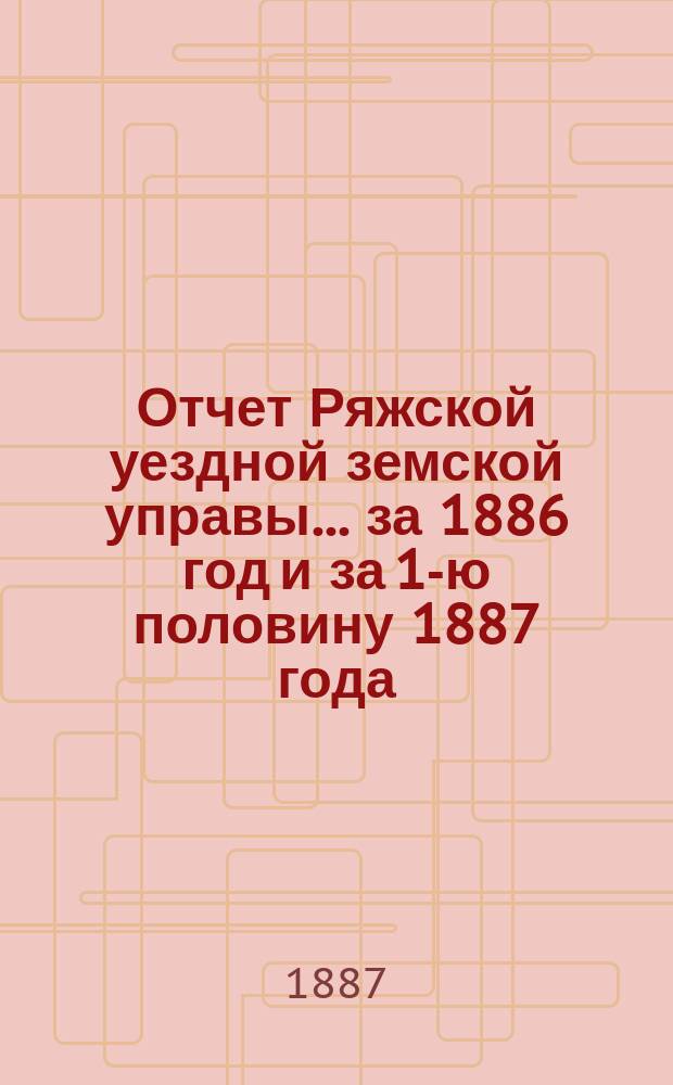 Отчет Ряжской уездной земской управы ... за 1886 год и за 1-ю половину 1887 года : за 1886 год и за 1-ю половину 1887 года и проекты смет... на 1888 год