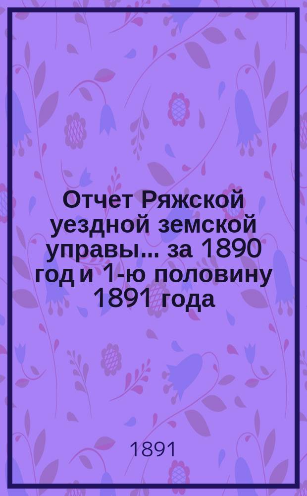 Отчет Ряжской уездной земской управы ... за 1890 год и 1-ю половину 1891 года : за 1890 год и 1-ю половину 1891 года и проект смет... на 1892 год
