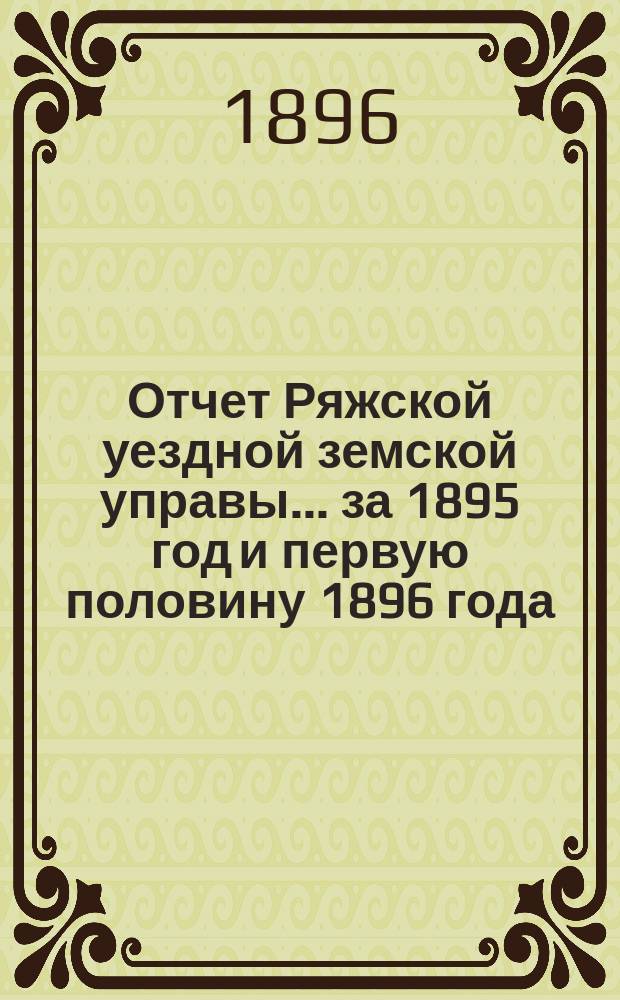 Отчет Ряжской уездной земской управы ... за 1895 год и первую половину 1896 года : за 1895 год и первую половину 1896 года и проекты смет... на 1897 год