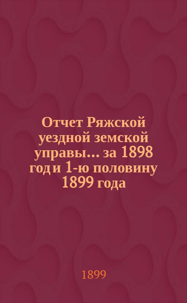 Отчет Ряжской уездной земской управы ... за 1898 год и 1-ю половину 1899 года