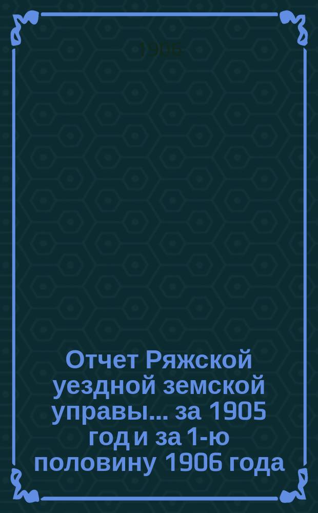 Отчет Ряжской уездной земской управы ... за 1905 год и за 1-ю половину 1906 года