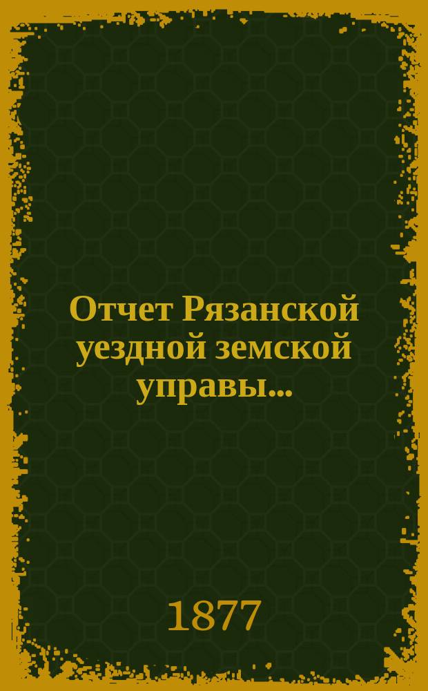 Отчет Рязанской уездной земской управы.. : С приложением проектов сметы и раскладки. ... с 1 июля 1876 г. по 1 июля 1877 года