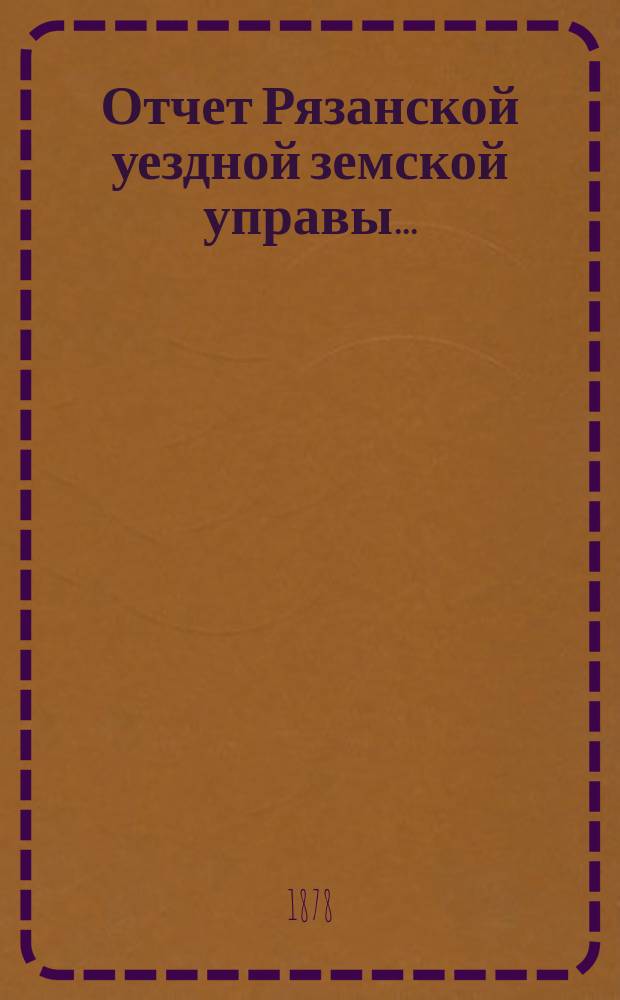 Отчет Рязанской уездной земской управы.. : С приложением проектов сметы и раскладки. ... с 1 июля 1877 г. по 1 июля 1878 года