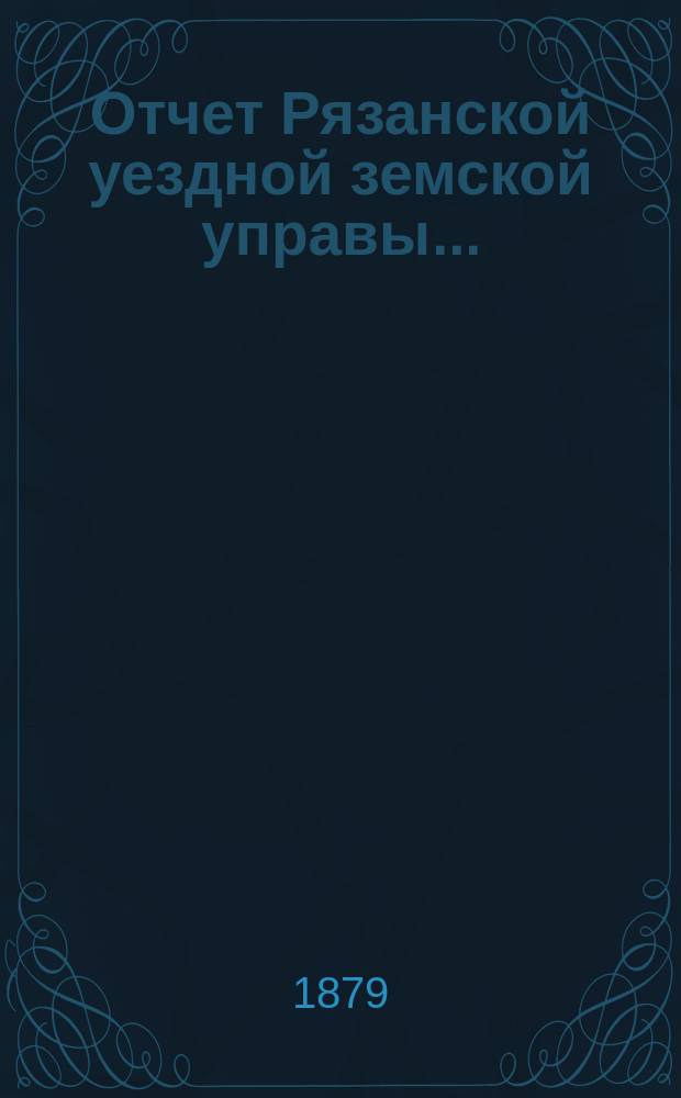Отчет Рязанской уездной земской управы.. : С приложением проектов сметы и раскладки. ... с 1 июля 1878 г. по 1 июля 1879 года