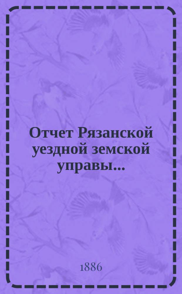 Отчет Рязанской уездной земской управы.. : С приложением проектов сметы и раскладки. ... с 1 июля 1885 по 1 июля 1886 года. Прибавление... : Прибавление... о лицах и сельских обществах, на коих состояла недоимка ко дню составления отчета...