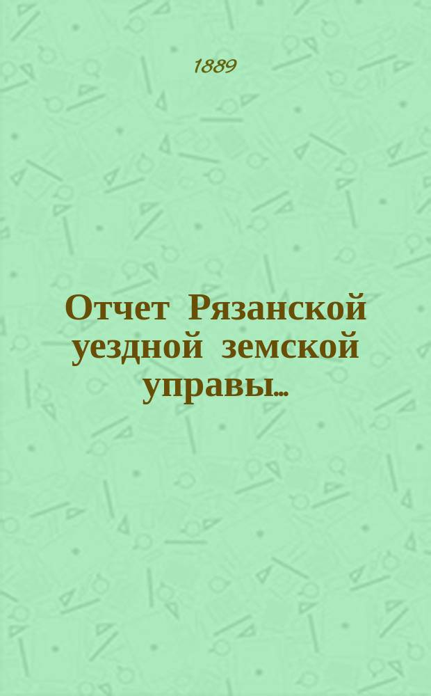 Отчет Рязанской уездной земской управы.. : С приложением проектов сметы и раскладки. ... за 1888 год : ... за 1888 год и за 1-ю половину 1889 года