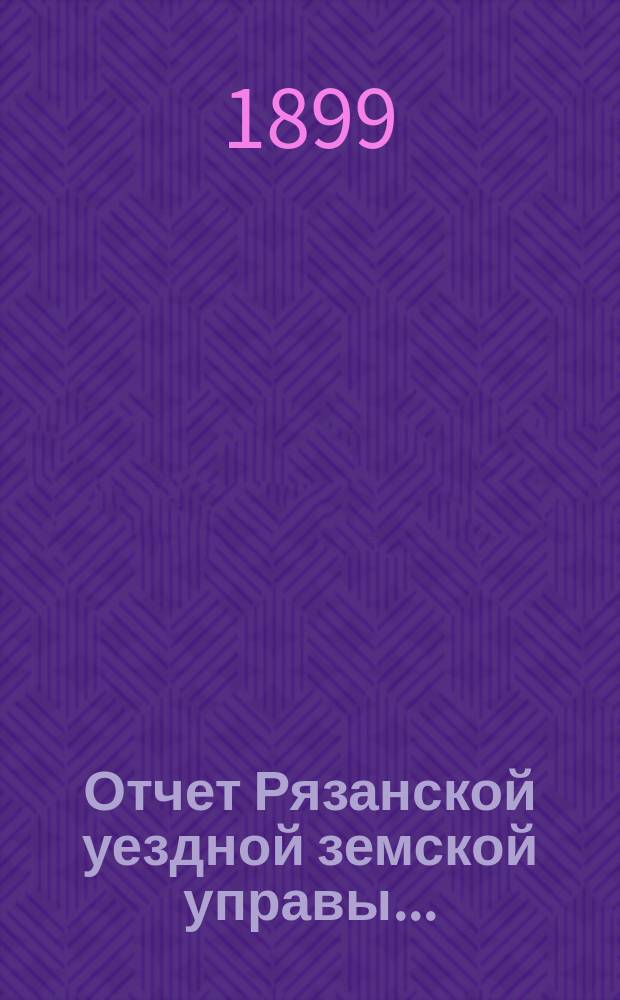 Отчет Рязанской уездной земской управы.. : С приложением проектов сметы и раскладки. ... за 1898 год : ... за 1898 год и отчетные ведомости за 1-ю половину 1899 года