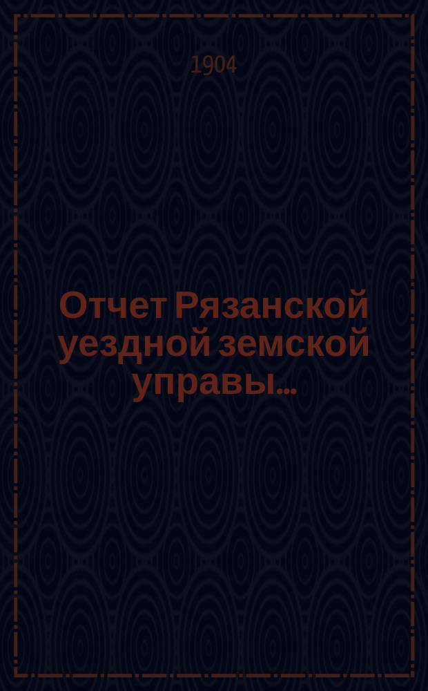 Отчет Рязанской уездной земской управы.. : С приложением проектов сметы и раскладки. ... за 1903 г. : ... за 1903 г. и за 1-ю половину 1904 г.