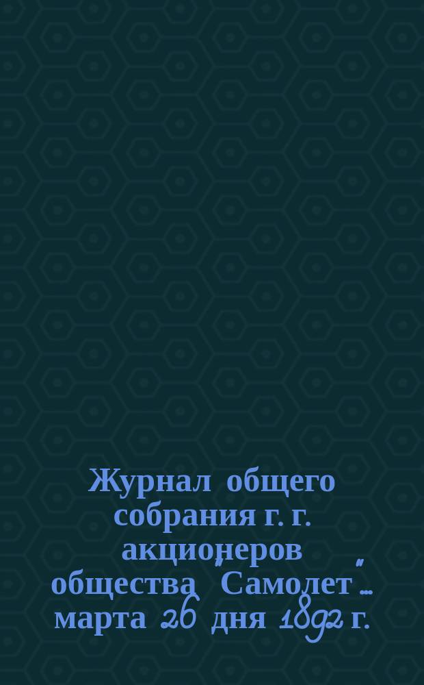 Журнал общего собрания г. г. акционеров общества "Самолет"... ... марта 26 дня 1892 г.