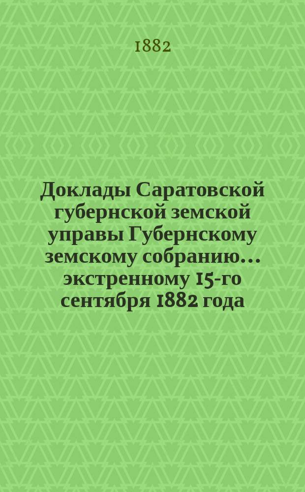 Доклады Саратовской губернской земской управы Губернскому земскому собранию... экстренному 15-го сентября 1882 года