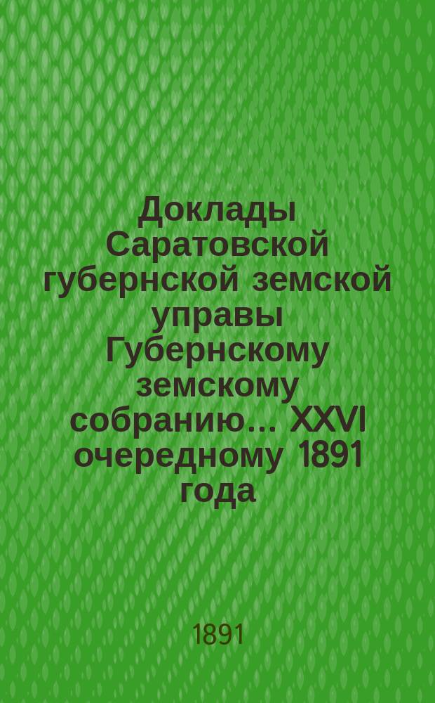 Доклады Саратовской губернской земской управы Губернскому земскому собранию... [XXVI] очередному 1891 года (1-му по закону 12-го июня 1890 года)
