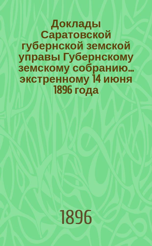 Доклады Саратовской губернской земской управы Губернскому земскому собранию... экстренному 14 июня 1896 года