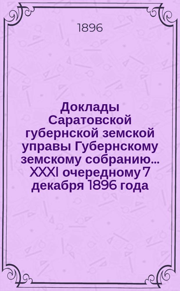Доклады Саратовской губернской земской управы Губернскому земскому собранию... XXXI очередному 7 декабря 1896 года