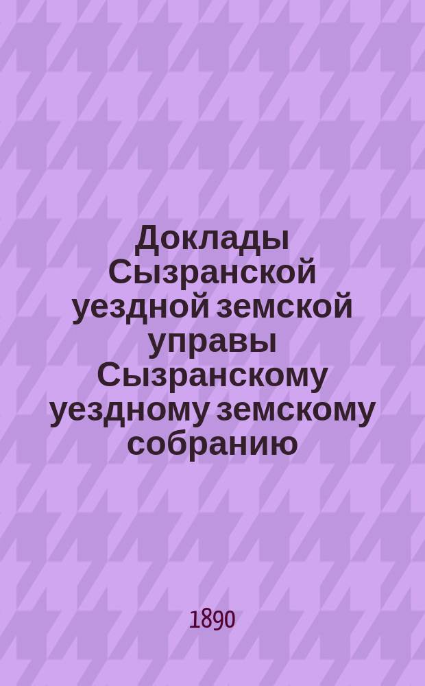 Доклады Сызранской уездной земской управы Сызранскому уездному земскому собранию... 1890 года