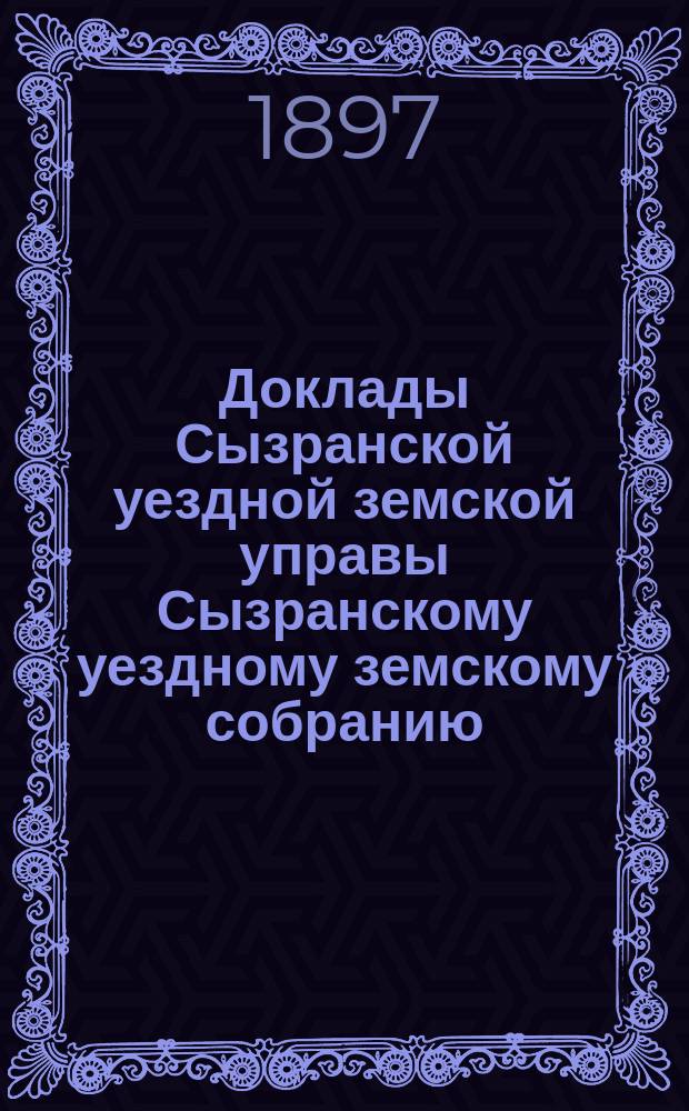 Доклады Сызранской уездной земской управы Сызранскому уездному земскому собранию... сессии 1897 года. [Ч. 1]