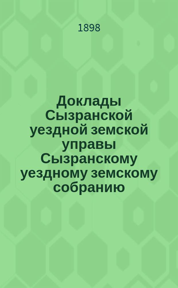 Доклады Сызранской уездной земской управы Сызранскому уездному земскому собранию... сессии 1898 года. [Ч. 1]