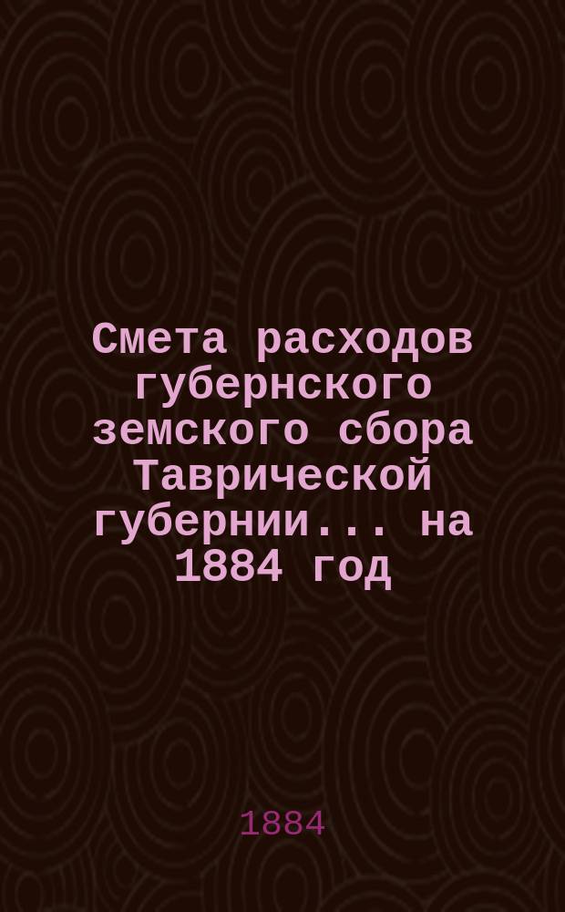 Смета расходов губернского земского сбора Таврической губернии... ... на 1884 год
