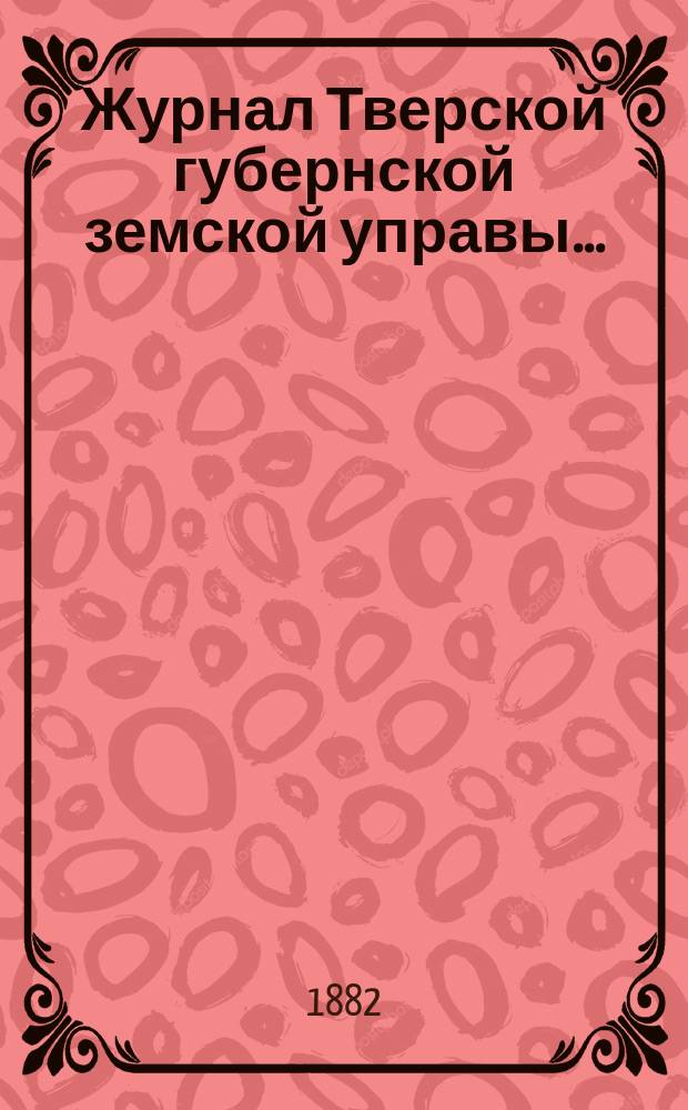 Журнал Тверской губернской земской управы.. : О приведении в исполнение смет и раскладок земского сбора, утвержденных... по Тверской губернии. ... 22 декабря 1882 года... на 1883 год